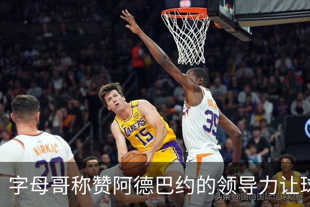 字母哥称赞阿德巴约的领导力让球队表现更轻松