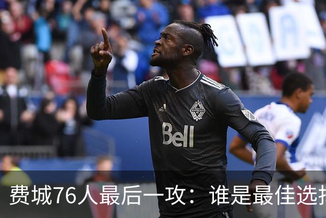 费城76人最后一攻：谁是最佳选择？